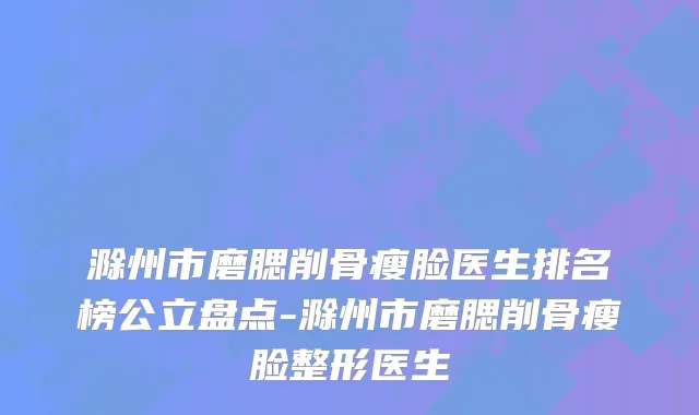 滁州市磨腮削骨瘦脸医生排名榜公立盘点-滁州市磨腮削骨瘦脸整形医生