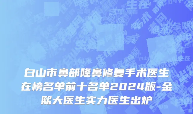 白山市鼻部隆鼻修复手术医生在榜名单前十名单2024版-金熙大医生实力医生出炉