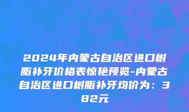 2024年内蒙古自治区进口树脂补牙价格表惊艳预览-内蒙古自治区进口树脂补牙均价为：382元