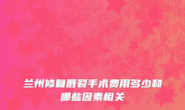 兰州修复唇裂手术费用多少和哪些因素相关