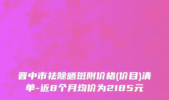 晋中市祛除晒斑附价格(价目)清单-近8个月均价为2185元