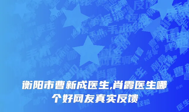 衡阳市曹新成医生,肖霞医生哪个好网友真实反馈