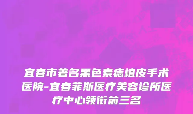 宜春市著名黑色素痣植皮手术医院-宜春菲斯医疗美容诊所医疗中心领衔前三名