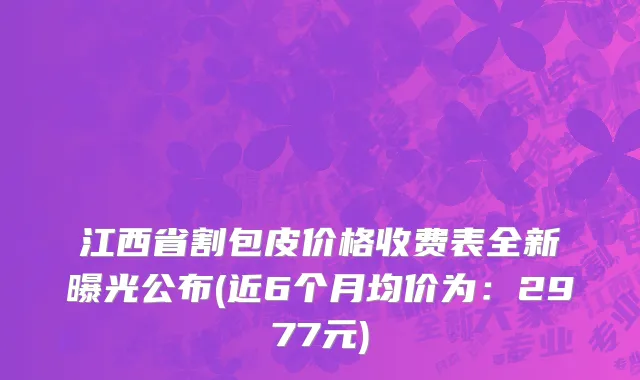 江西省割包皮价格收费表全新曝光公布(近6个月均价为：2977元)