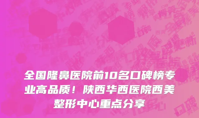 全国隆鼻医院前10名口碑榜专业高品质!陕西华西医院西美整形中心重点分享
