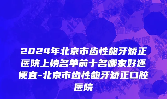 2024年北京市齿性龅牙矫正医院上榜名单前十名哪家好还便宜-北京市齿性龅牙矫正口腔医院
