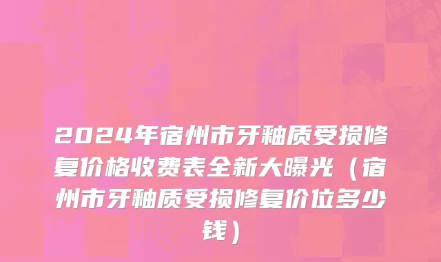 2024年宿州市牙釉质受损修复价格收费表全新大曝光（宿州市牙釉质受损修复价位多少钱）