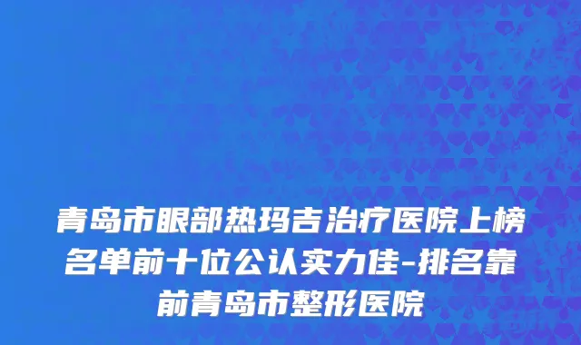 青岛市眼部热玛吉治疗医院上榜名单前十位公认实力佳-排名靠前青岛市整形医院