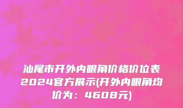 汕尾市开外内眼角价格价位表2024官方展示(开外内眼角均价为：4608元)