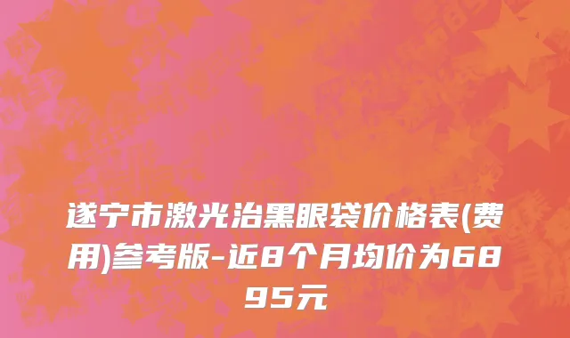 遂宁市激光治黑眼袋价格表(费用)参考版-近8个月均价为6895元