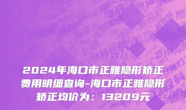 2024年海口市正雅隐形矫正费用明细查询-海口市正雅隐形矫正均价为：13209元