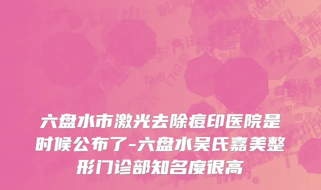 六盘水市激光去除痘印医院是时候公布了-六盘水吴氏嘉美整形门诊部知名度很高