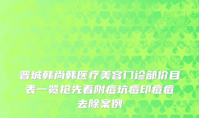晋城韩尚韩医疗美容门诊部价目表一览抢先看附痘坑痘印痘痘去除案例