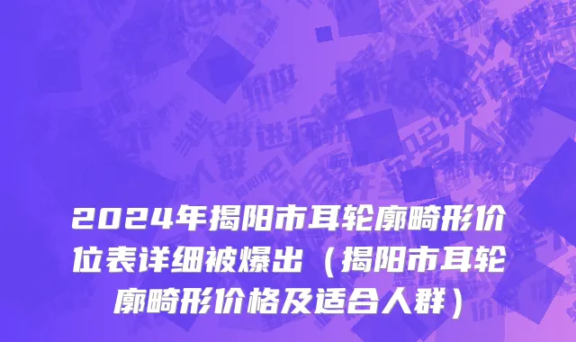 2024年揭阳市耳轮廓畸形价位表详细被爆出（揭阳市耳轮廓畸形价格及适合人群）