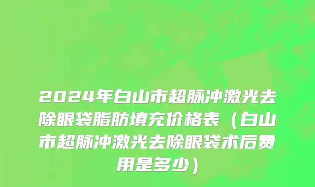2024年白山市超脉冲激光去除眼袋脂肪填充价格表（白山市超脉冲激光去除眼袋术后费用是多少）