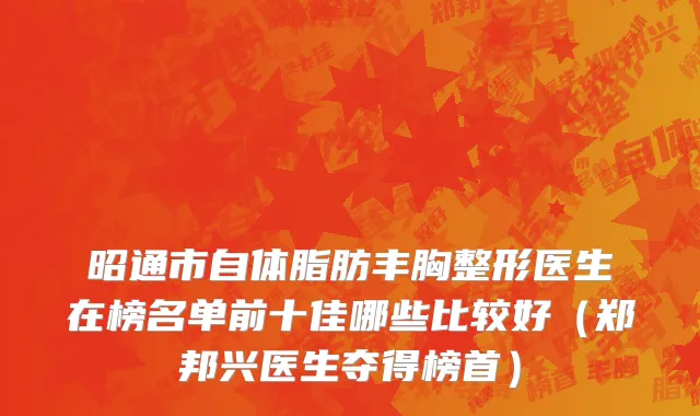 昭通市自体脂肪丰胸整形医生在榜名单前十佳哪些比较好（郑邦兴医生夺得榜首）