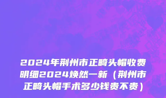 2024年荆州市正畸头帽收费明细2024焕然一新（荆州市正畸头帽手术多少钱贵不贵）