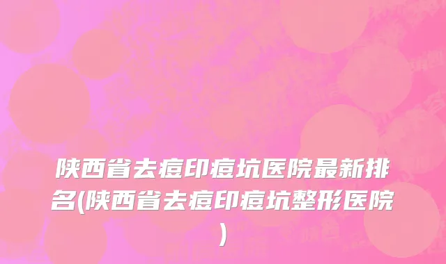陕西省去痘印痘坑医院最新排名(陕西省去痘印痘坑整形医院)
