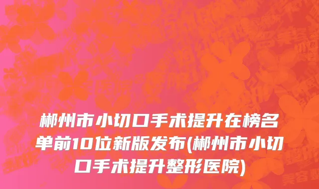 郴州市小切口手术提升在榜名单前10位新版发布(郴州市小切口手术提升整形医院)