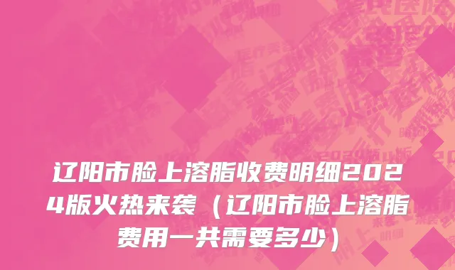 辽阳市脸上溶脂收费明细2024版火热来袭（辽阳市脸上溶脂费用一共需要多少）