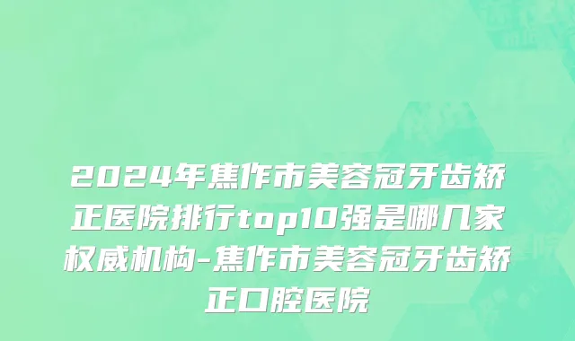 2024年焦作市美容冠牙齿矫正医院排行top10强是哪几家权威机构-焦作市美容冠牙齿矫正口腔医院