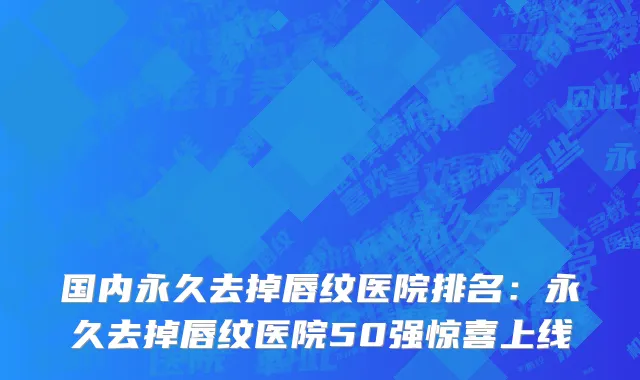 国内永久去掉唇纹医院排名：永久去掉唇纹医院50强惊喜上线