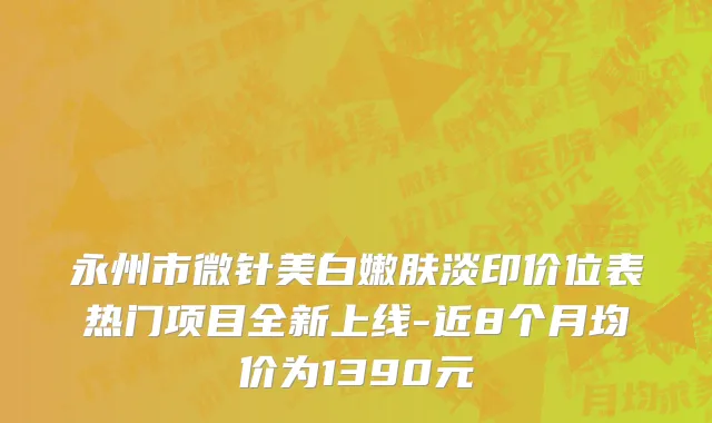永州市微针美白嫩肤淡印价位表热门项目全新上线-近8个月均价为1390元