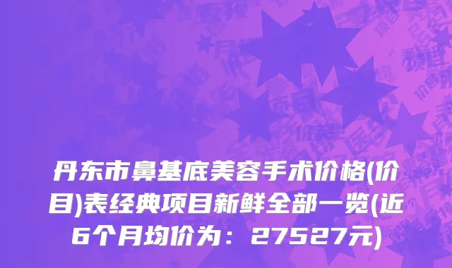 丹东市鼻基底美容手术价格(价目)表经典项目新鲜全部一览(近6个月均价为：27527元)
