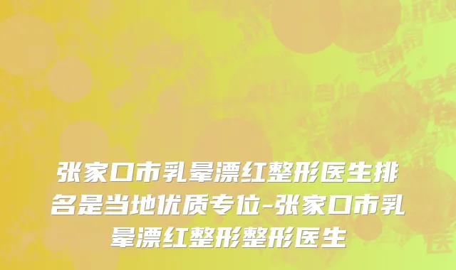 张家口市乳晕漂红整形医生排名是当地优质专位-张家口市乳晕漂红整形整形医生