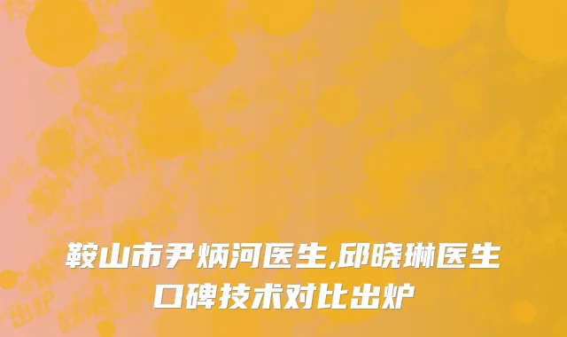 鞍山市尹炳河医生,邱晓琳医生口碑技术对比出炉