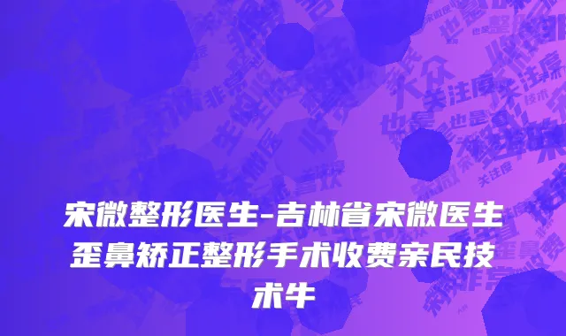 宋微整形医生-吉林省宋微医生歪鼻矫正整形手术收费亲民技术牛