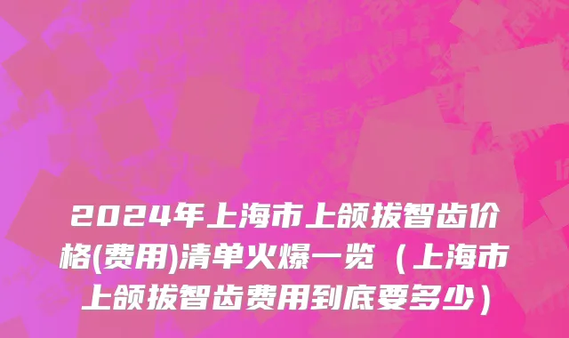 2024年上海市上颌拔智齿价格(费用)清单火爆一览（上海市上颌拔智齿费用到底要多少）