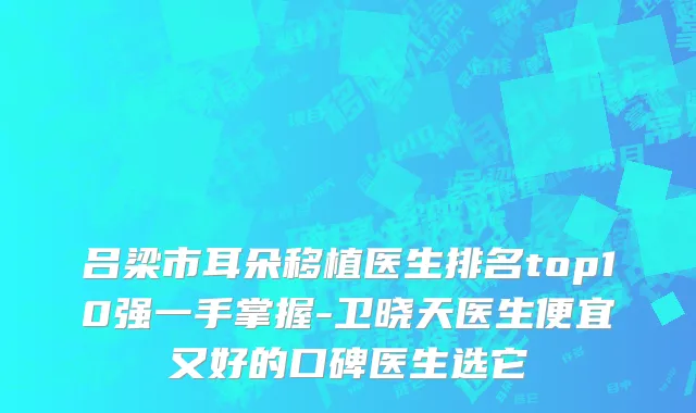 吕梁市耳朵移植医生排名top10强一手掌握-卫晓天医生便宜又好的口碑医生选它