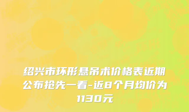 绍兴市环形悬吊术价格表近期公布抢先一看-近8个月均价为1130元