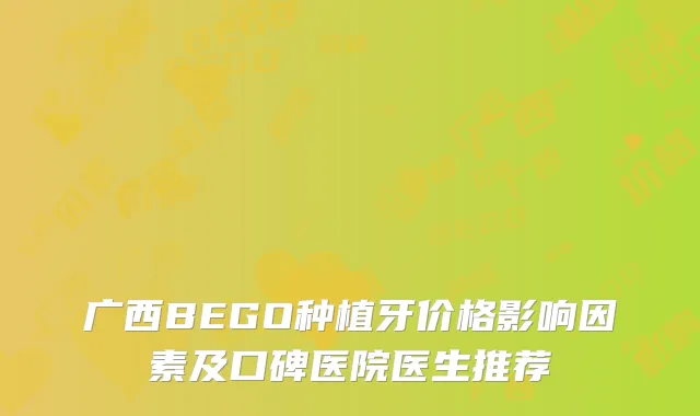 广西BEGO种植牙价格影响因素及口碑医院医生推荐