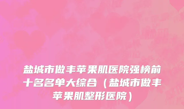 盐城市做丰苹果肌医院强榜前十名名单大综合（盐城市做丰苹果肌整形医院）