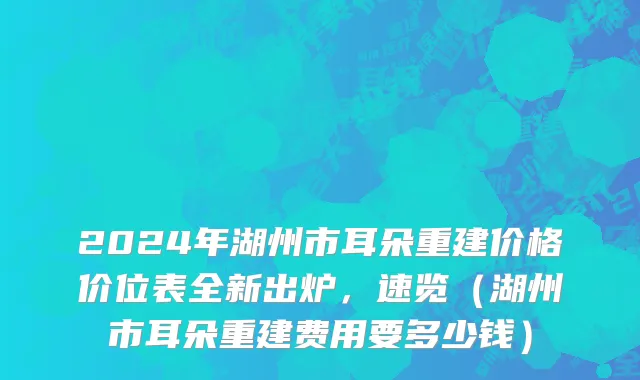 2024年湖州市耳朵重建价格价位表全新出炉，速览（湖州市耳朵重建费用要多少钱）