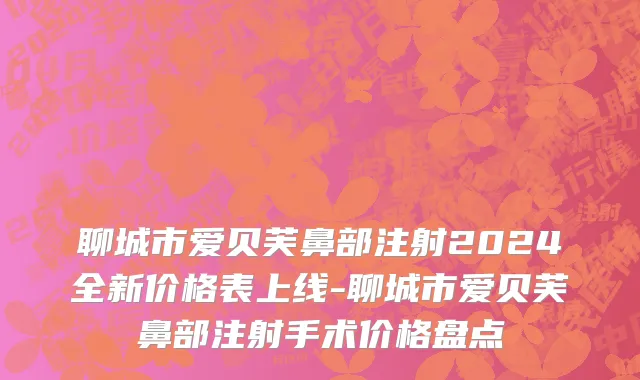 聊城市爱贝芙鼻部注射2024全新价格表上线-聊城市爱贝芙鼻部注射手术价格盘点