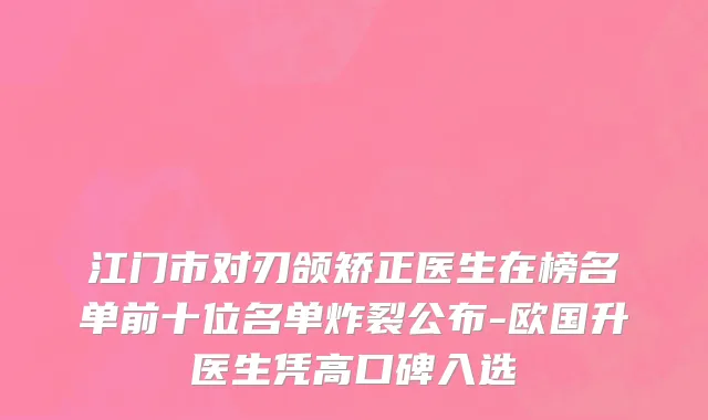 江门市对刃颌矫正医生在榜名单前十位名单炸裂公布-欧国升医生凭高口碑入选