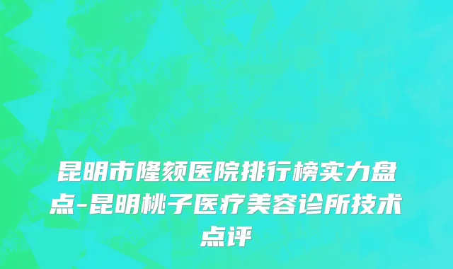 昆明市隆颏医院排行榜实力盘点-昆明桃子医疗美容诊所技术点评