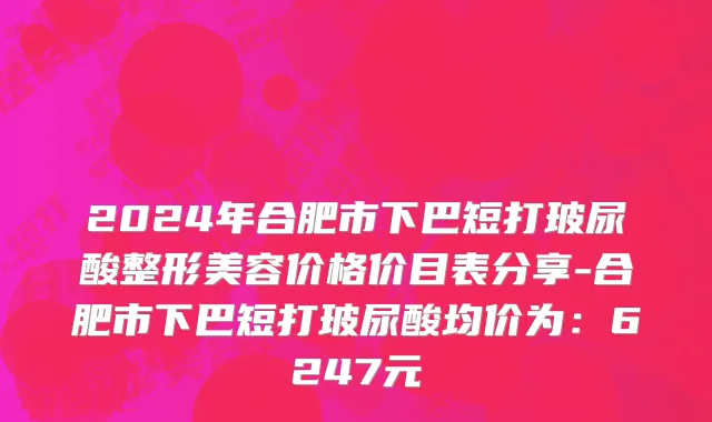 2024年合肥市下巴短打玻尿酸整形美容价格价目表分享-合肥市下巴短打玻尿酸均价为：6247元