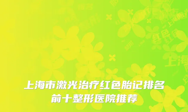 上海市激光治疗红色胎记排名前十整形医院推荐