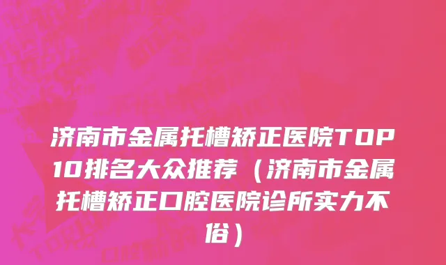 济南市金属托槽矫正医院TOP10排名大众推荐（济南市金属托槽矫正口腔医院诊所实力不俗）
