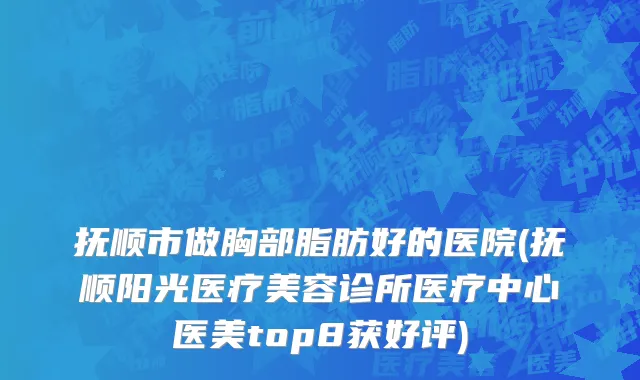 抚顺市做胸部脂肪好的医院(抚顺阳光医疗美容诊所医疗中心医美top8获好评)