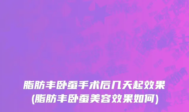 脂肪丰卧蚕手术后几天起效果(脂肪丰卧蚕美容效果如何)