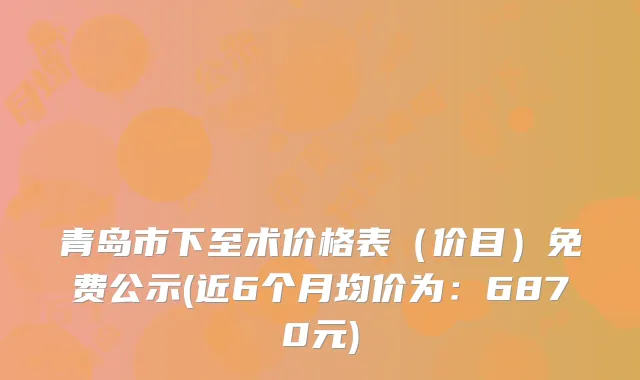 青岛市下至术价格表（价目）免费公示(近6个月均价为：6870元)