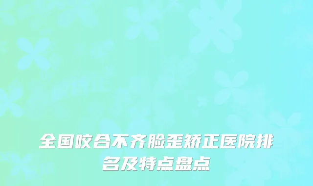 全国咬合不齐脸歪矫正医院排名及特点盘点