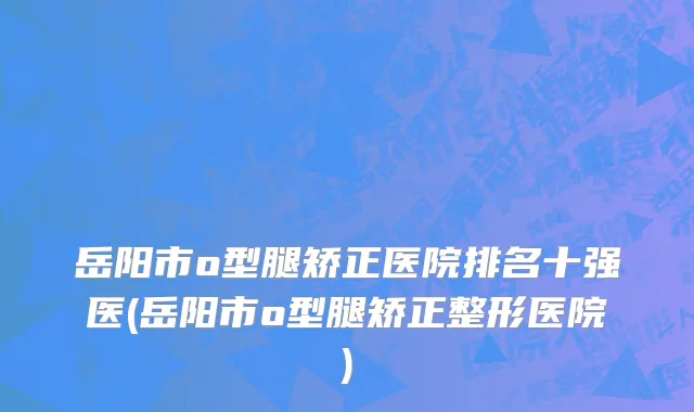 岳阳市o型腿矫正医院排名十强医(岳阳市o型腿矫正整形医院)