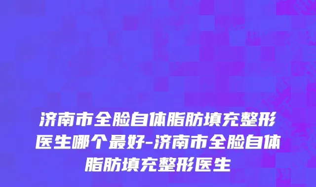 济南市全脸自体脂肪填充整形医生哪个最好-济南市全脸自体脂肪填充整形医生