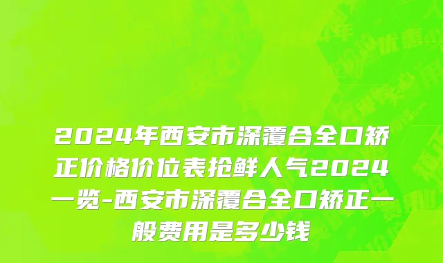 2024年西安市深覆合全口矫正价格价位表抢鲜人气2024一览-西安市深覆合全口矫正一般费用是多少钱
